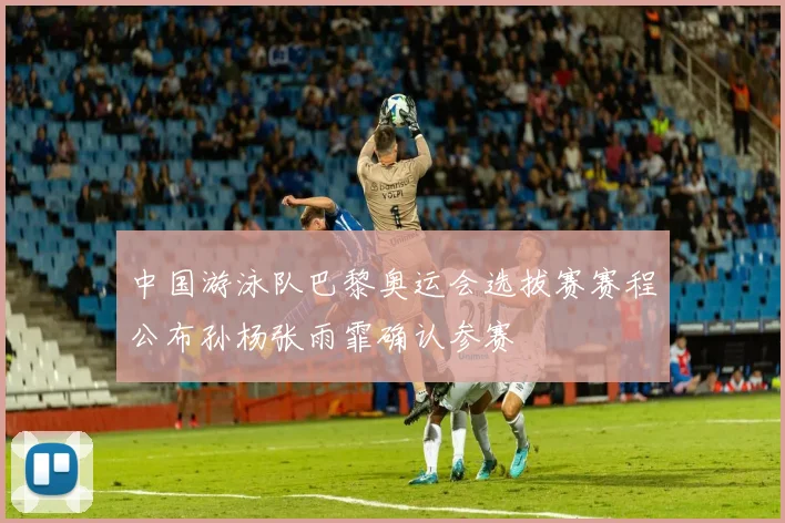 中国游泳队巴黎奥运会选拔赛赛程公布孙杨张雨霏确认参赛