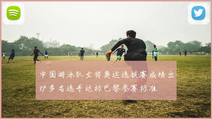 中国游泳队女将奥运选拔赛成绩出炉多名选手达标巴黎参赛标准