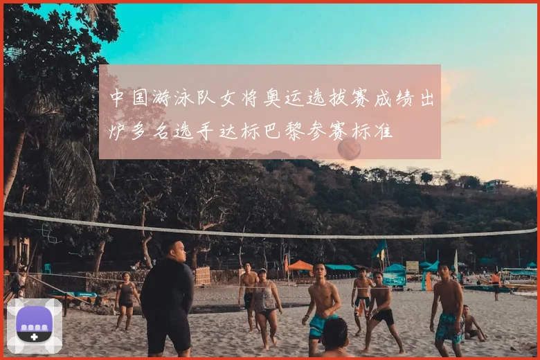 中国游泳队女将奥运选拔赛成绩出炉多名选手达标巴黎参赛标准