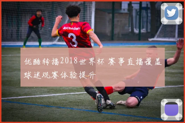 优酷转播2018世界杯 赛事直播覆盖球迷观赛体验提升