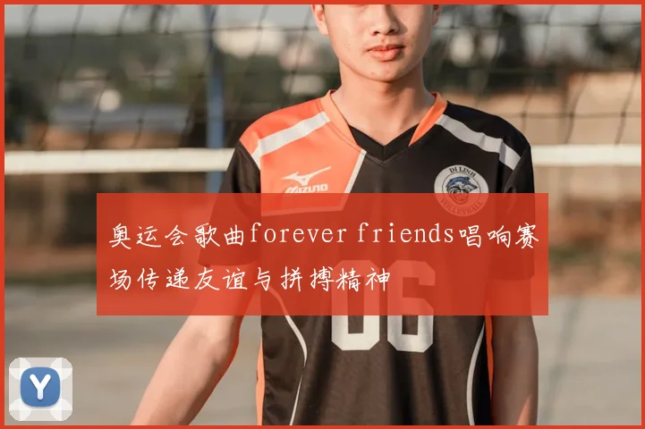 奥运会歌曲forever friends唱响赛场传递友谊与拼搏精神