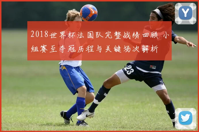 2018世界杯法国队完整战绩回顾 小组赛至夺冠历程与关键场次解析