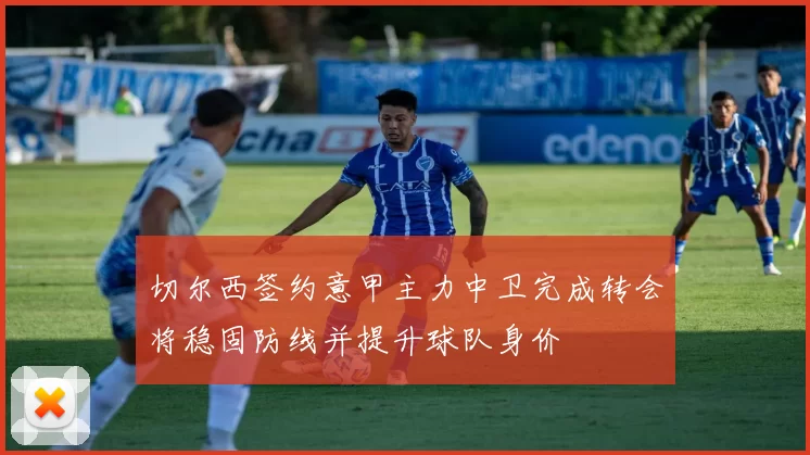 切尔西签约意甲主力中卫完成转会将稳固防线并提升球队身价