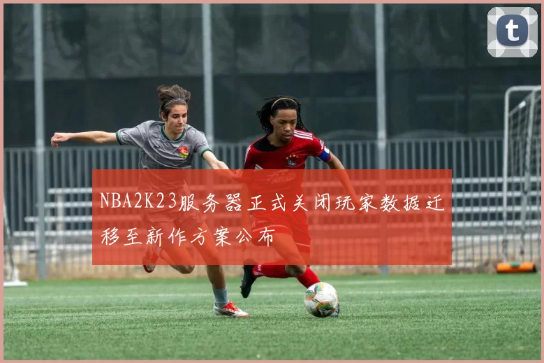 NBA2K23服务器正式关闭玩家数据迁移至新作方案公布