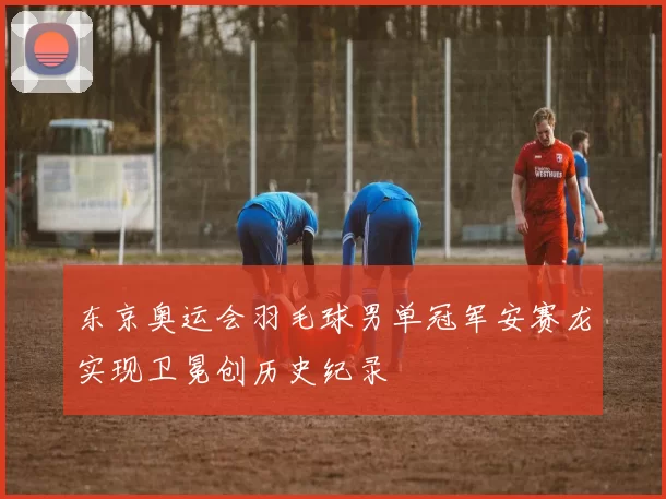 东京奥运会羽毛球男单冠军安赛龙实现卫冕创历史纪录