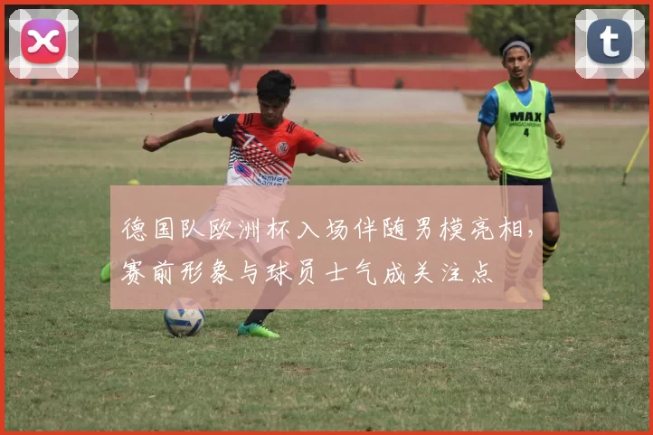 德国队欧洲杯入场伴随男模亮相，赛前形象与球员士气成关注点