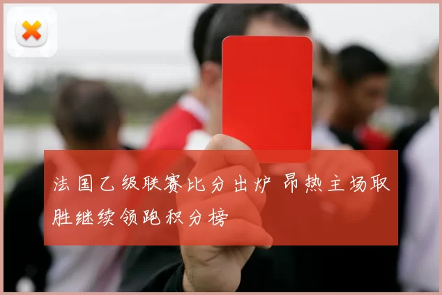 法国乙级联赛比分出炉 昂热主场取胜继续领跑积分榜