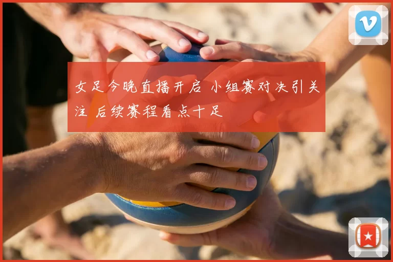 女足今晚直播开启 小组赛对决引关注 后续赛程看点十足