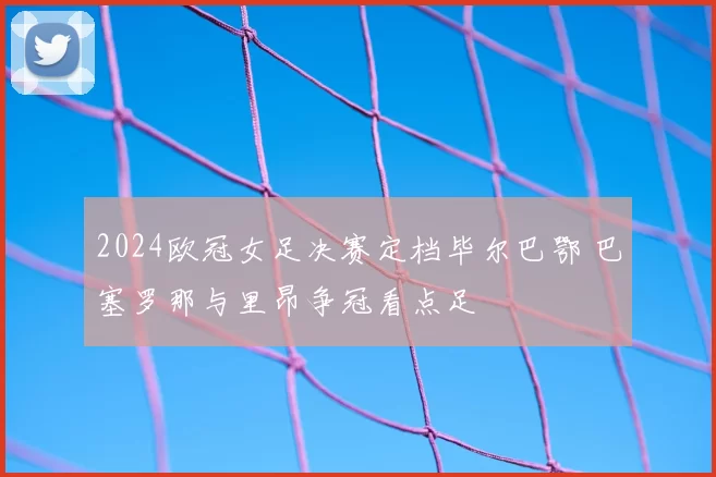 2024欧冠女足决赛定档毕尔巴鄂 巴塞罗那与里昂争冠看点足