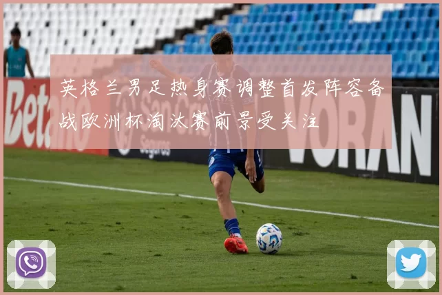 英格兰男足热身赛调整首发阵容备战欧洲杯淘汰赛前景受关注