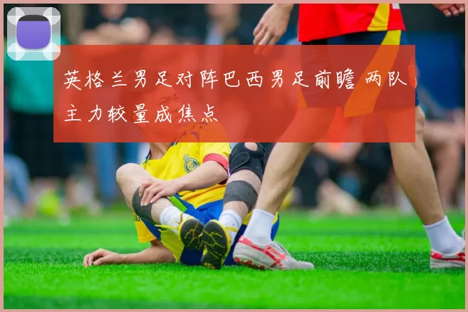 英格兰男足对阵巴西男足前瞻 两队主力较量成焦点