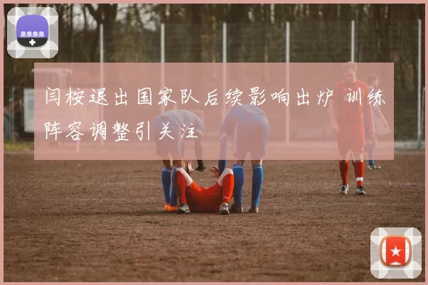 闫桉退出国家队后续影响出炉 训练阵容调整引关注