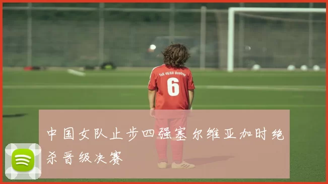 中国女队止步四强塞尔维亚加时绝杀晋级决赛