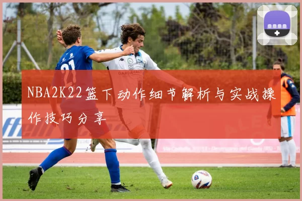 NBA2K22篮下动作细节解析与实战操作技巧分享
