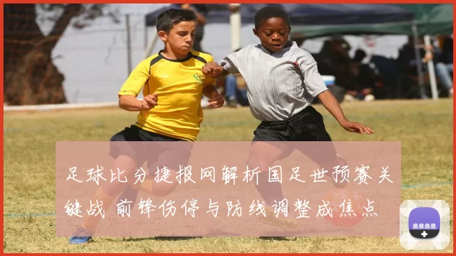 足球比分捷报网解析国足世预赛关键战 前锋伤停与防线调整成焦点