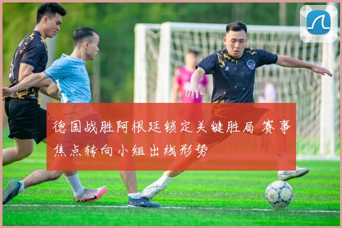 德国战胜阿根廷锁定关键胜局 赛事焦点转向小组出线形势
