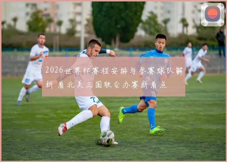 2026世界杯赛程安排与参赛球队解析 看北美三国联合办赛新看点