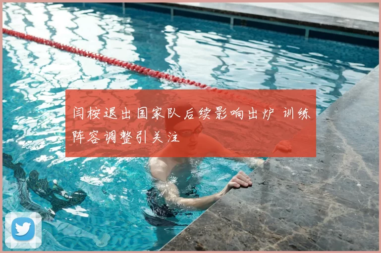 闫桉退出国家队后续影响出炉 训练阵容调整引关注