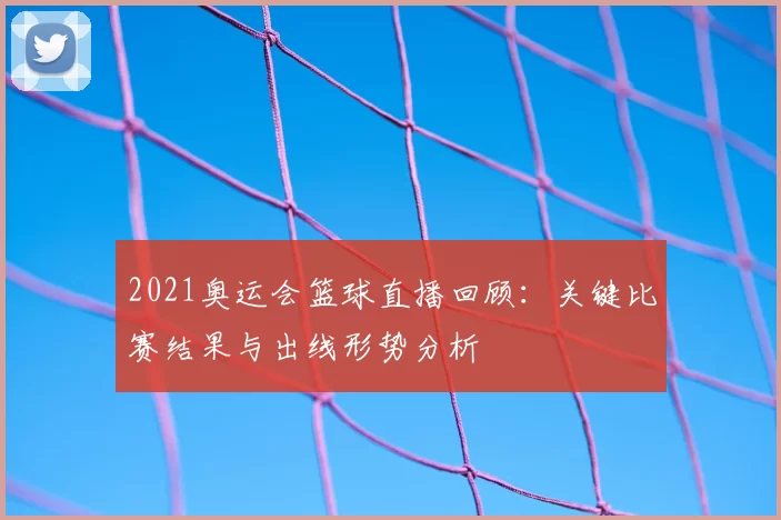 2021奥运会篮球直播回顾：关键比赛结果与出线形势分析