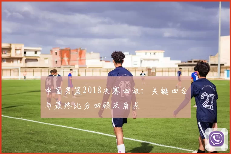 中国男篮2018决赛回放：关键回合与最终比分回顾及看点