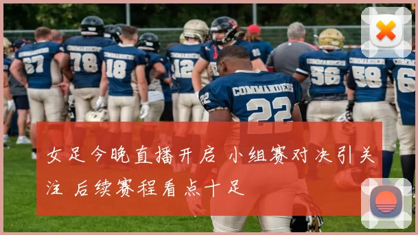 女足今晚直播开启 小组赛对决引关注 后续赛程看点十足