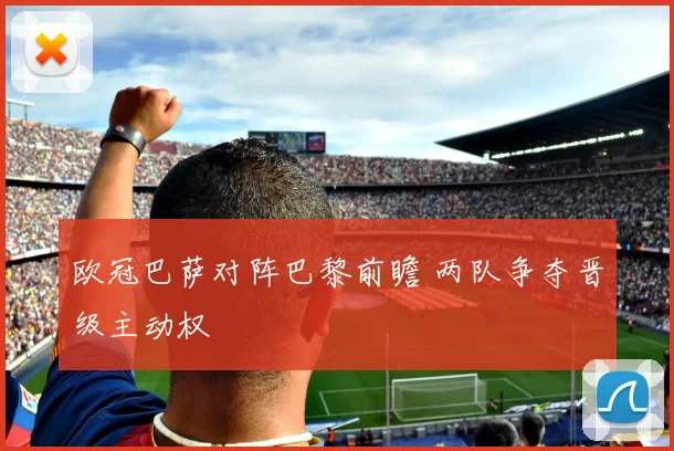 欧冠巴萨对阵巴黎前瞻 两队争夺晋级主动权