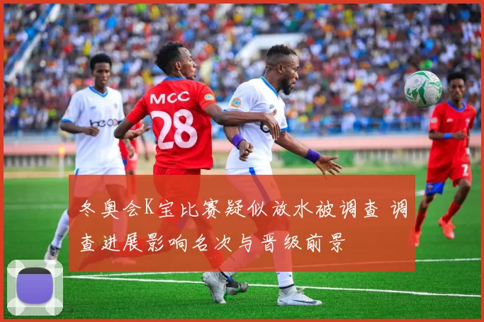 冬奥会K宝比赛疑似放水被调查 调查进展影响名次与晋级前景