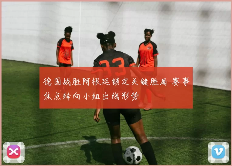 德国战胜阿根廷锁定关键胜局 赛事焦点转向小组出线形势