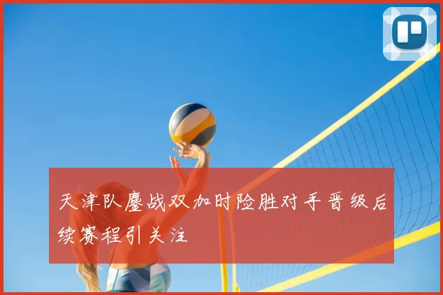 天津队鏖战双加时险胜对手晋级后续赛程引关注