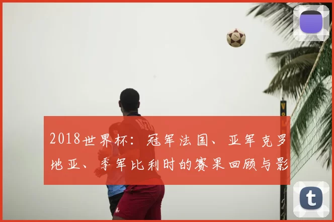 2018世界杯：冠军法国、亚军克罗地亚、季军比利时的赛果回顾与影响
