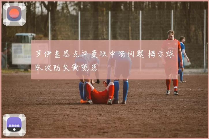 罗伊基恩点评曼联中场问题 揭示球队攻防失衡隐患