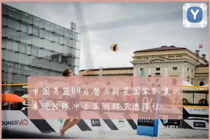 中国男篮00后潜力新星国家队集训表现抢眼冲击亚洲杯正选席位