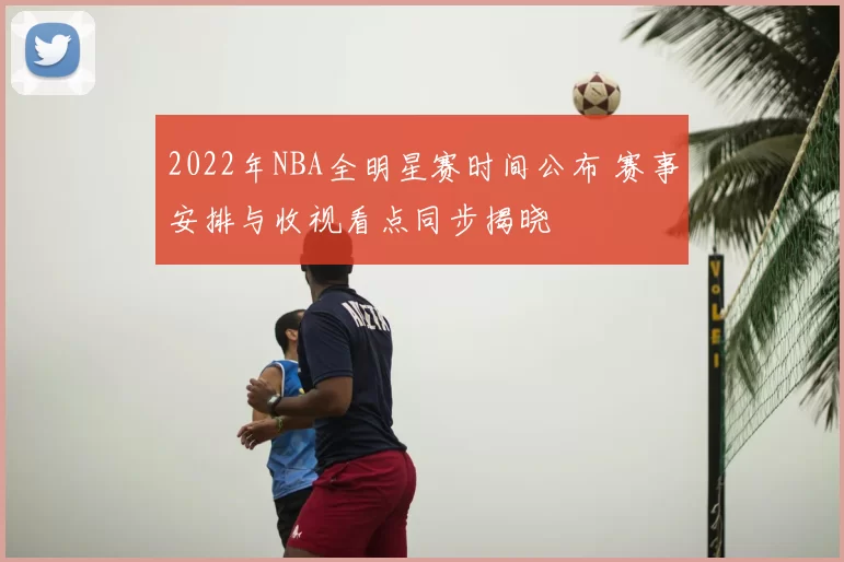 2022年NBA全明星赛时间公布 赛事安排与收视看点同步揭晓