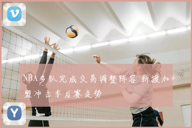 NBA多队完成交易调整阵容 新援加盟冲击季后赛走势