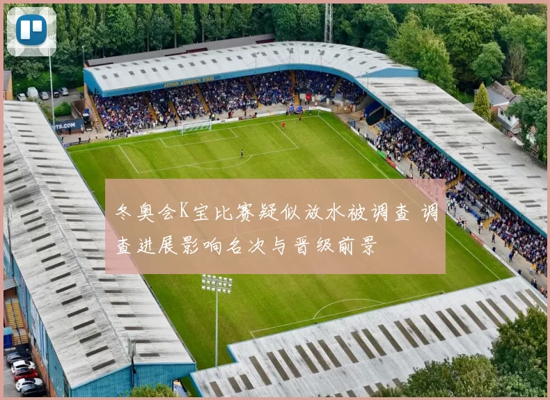 冬奥会K宝比赛疑似放水被调查 调查进展影响名次与晋级前景