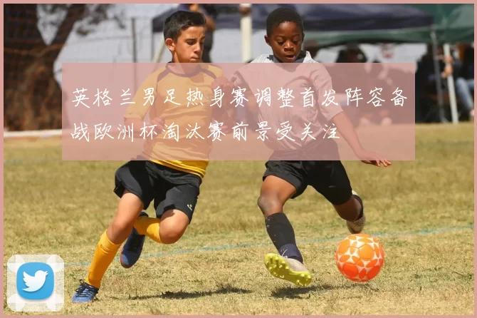 英格兰男足热身赛调整首发阵容备战欧洲杯淘汰赛前景受关注