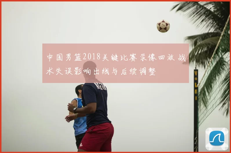 中国男篮2018关键比赛录像回放 战术失误影响出线与后续调整
