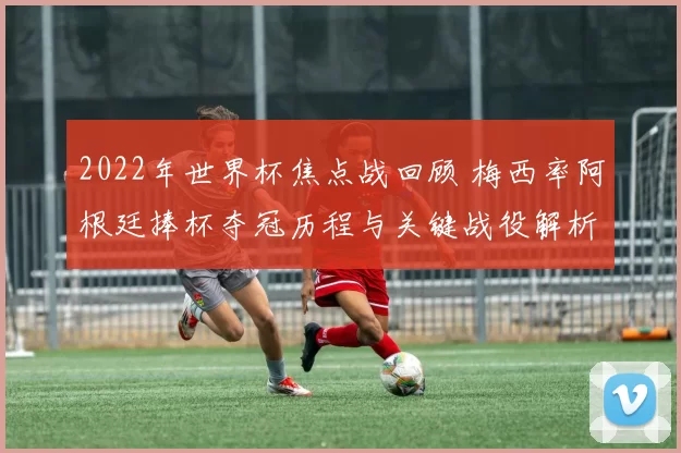2022年世界杯焦点战回顾 梅西率阿根廷捧杯夺冠历程与关键战役解析
