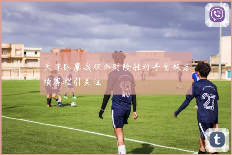 天津队鏖战双加时险胜对手晋级后续赛程引关注