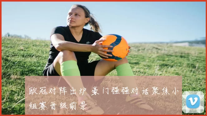欧冠对阵出炉 豪门强强对话聚焦小组赛晋级前景