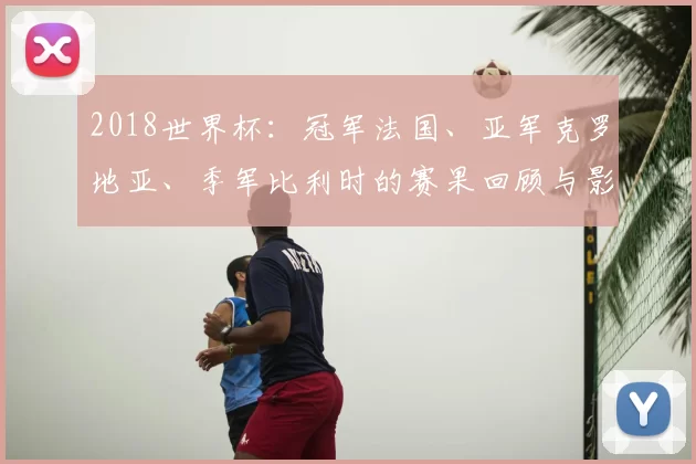 2018世界杯：冠军法国、亚军克罗地亚、季军比利时的赛果回顾与影响