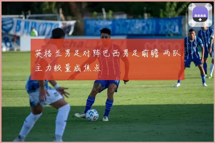 英格兰男足对阵巴西男足前瞻 两队主力较量成焦点