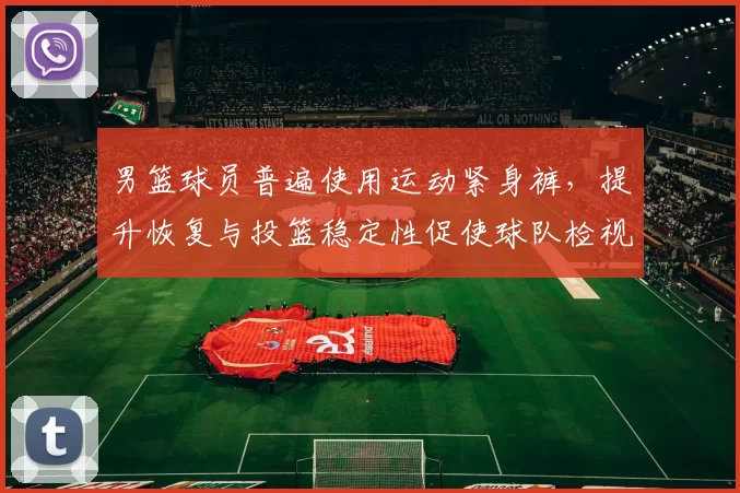 男篮球员普遍使用运动紧身裤，提升恢复与投篮稳定性促使球队检视装备