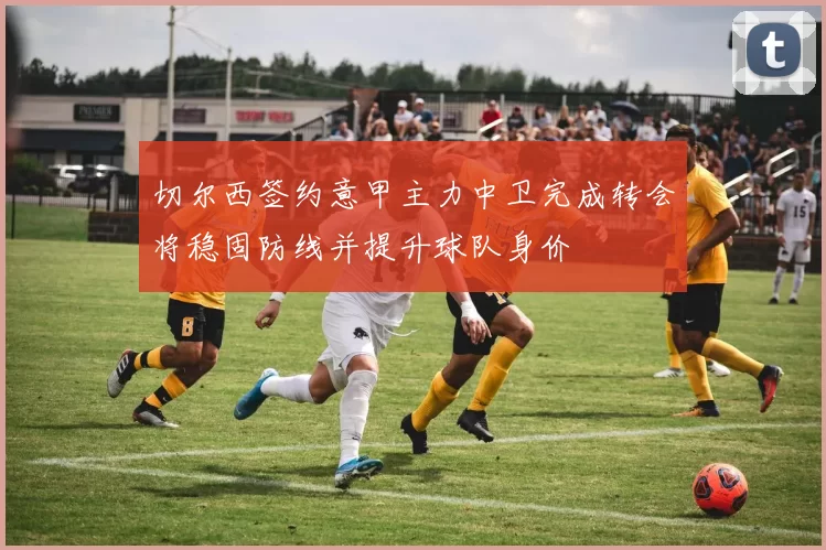 切尔西签约意甲主力中卫完成转会将稳固防线并提升球队身价