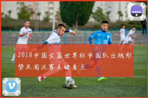 2018中国女篮世界杯中国队出线形势及淘汰赛关键看点