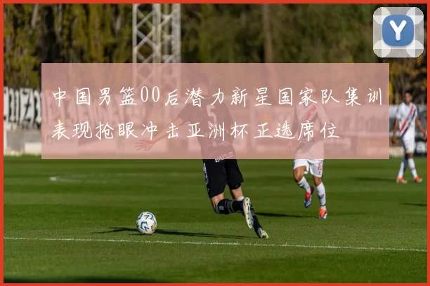 中国男篮00后潜力新星国家队集训表现抢眼冲击亚洲杯正选席位